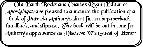 Rounded Rectangle: Old Earth Books and Charles Ryan (Editor of Aboriginal) are pleased to announce the publication of a book of Patricia Anthony's short fiction in paperback, hardback, and slipcase.  The book will be out in time for Anthony's appearance as Disclave '97's Guest of Honor

