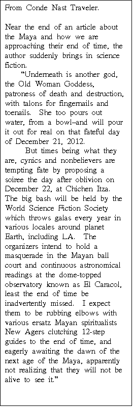 Text Box: From Conde Nast Traveler.  

Near the end of an article about the Maya and how we are approaching their end of time, the author suddenly brings in science fiction.
    "Underneath is another god, the Old Woman Goddess, patroness of death and destruction, with talons for fingernails and toenails.  She too pours out water, from a bowl-and will pour it out for real on that fateful day of December 21, 2012.
     But times being what they are, cynics and nonbelievers are tempting fate by proposing a soiree the day after oblivion on December 22, at Chichen Itza.  The big bash will be held by the World Science Fiction Society which throws galas every year in various locales around planet Earth, including LA.  The organizers intend to hold a masquerade in the Mayan ball court and continuous astronomical readings at the dome-topped observatory known as El Caracol, least the end of time be inadvertently missed.  I expect them to be rubbing elbows with various ersatz Mayan spiritualists New Agers clutching 12-step guides to the end of time, and eagerly awaiting the dawn of the next age of the Maya, apparently not realizing that they will not be alive to see it."
